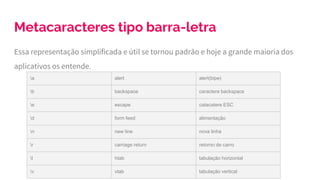 Metacaracteres tipo barra-letra
Essa representação simplificada e útil se tornou padrão e hoje a grande maioria dos
aplicativos os entende.
a alert alert(bipe)
b backspace caractere backspace
e escape catacatere ESC
d form feed alimentação
n new line nova linha
r carriage return retorno de carro
t htab tabulação horizontal
v vtab tabulação vertical
 