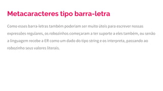 Metacaracteres tipo barra-letra
Como esses barra-letras também poderiam ser muito úteis para escrever nossas
expressões regulares, os robozinhos começaram a ter suporte a eles também, ou senão
a linguagem recebe a ER como um dado do tipo string e os interpreta, passando ao
robozinho seus valores literais.
 