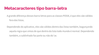 Metacaracteres tipo barra-letra
A grande diferença desses barra-letras para as classes POSIX, é que eles são válidos
fora das listas.
Dependendo do aplicativo, eles são válidos dentro das listas também, bagunçando
aquela regra que vimos de que dentro da lista todo mundo é normal. Dependendo
também, o sublinhado faz parte ou não do w.
 