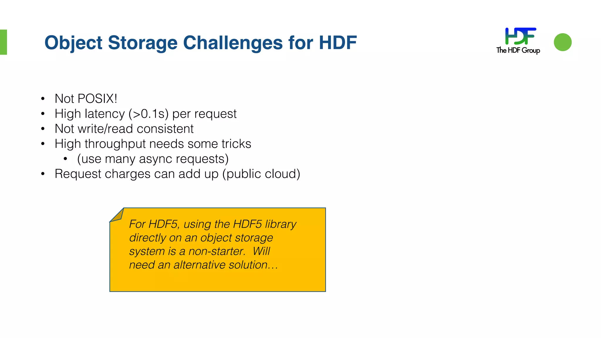 Object Storage Challenges for HDF
• Not POSIX!
• High latency (>0.1s) per request
• Not write/read consistent
• High throughput needs some tricks
• (use many async requests)
• Request charges can add up (public cloud)
For HDF5, using the HDF5 library
directly on an object storage
system is a non-starter. Will
need an alternative solution…
 