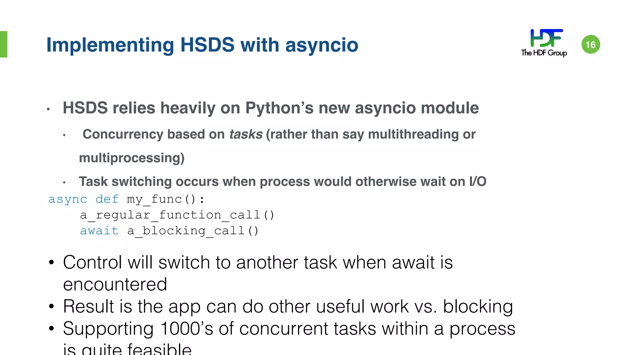 Implementing HSDS with asyncio
• HSDS relies heavily on Python’s new asyncio module
• Concurrency based on tasks (rather than say multithreading or
multiprocessing)
• Task switching occurs when process would otherwise wait on I/O
async def my_func():
a_regular_function_call()
await a_blocking_call()
• Control will switch to another task when await is
encountered
• Result is the app can do other useful work vs. blocking
• Supporting 1000’s of concurrent tasks within a process
16
 