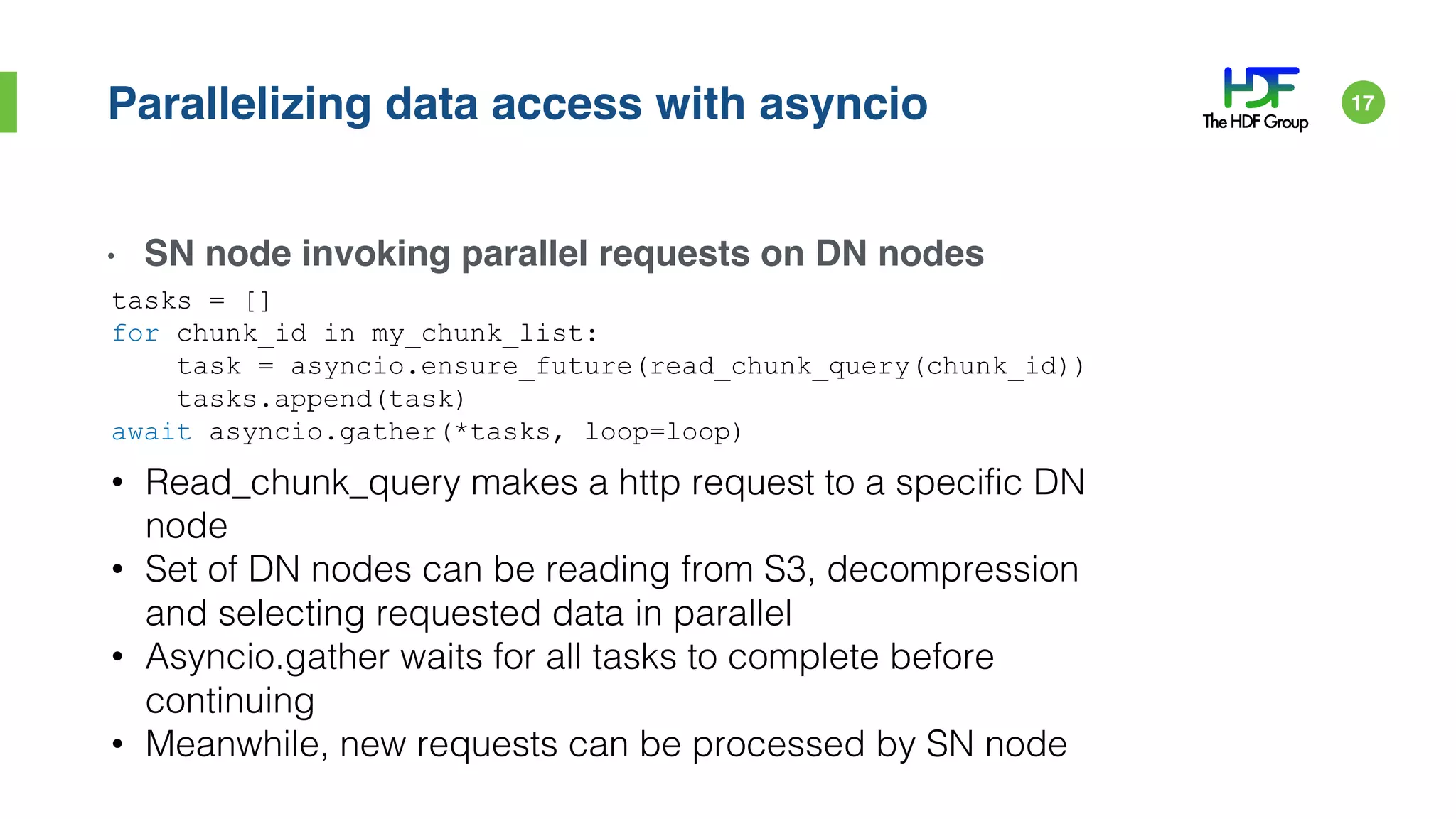 Parallelizing data access with asyncio
• SN node invoking parallel requests on DN nodes
tasks = []
for chunk_id in my_chunk_list:
task = asyncio.ensure_future(read_chunk_query(chunk_id))
tasks.append(task)
await asyncio.gather(*tasks, loop=loop)
• Read_chunk_query makes a http request to a specific DN
node
• Set of DN nodes can be reading from S3, decompression
and selecting requested data in parallel
• Asyncio.gather waits for all tasks to complete before
continuing
• Meanwhile, new requests can be processed by SN node
17
 