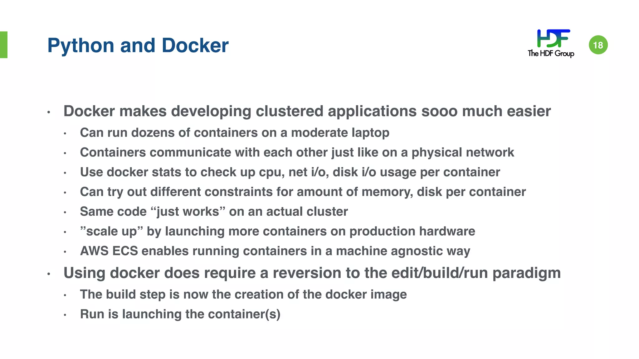 Python and Docker
• Docker makes developing clustered applications sooo much easier
• Can run dozens of containers on a moderate laptop
• Containers communicate with each other just like on a physical network
• Use docker stats to check up cpu, net i/o, disk i/o usage per container
• Can try out different constraints for amount of memory, disk per container
• Same code “just works” on an actual cluster
• ”scale up” by launching more containers on production hardware
• AWS ECS enables running containers in a machine agnostic way
• Using docker does require a reversion to the edit/build/run paradigm
• The build step is now the creation of the docker image
• Run is launching the container(s)
18
 
