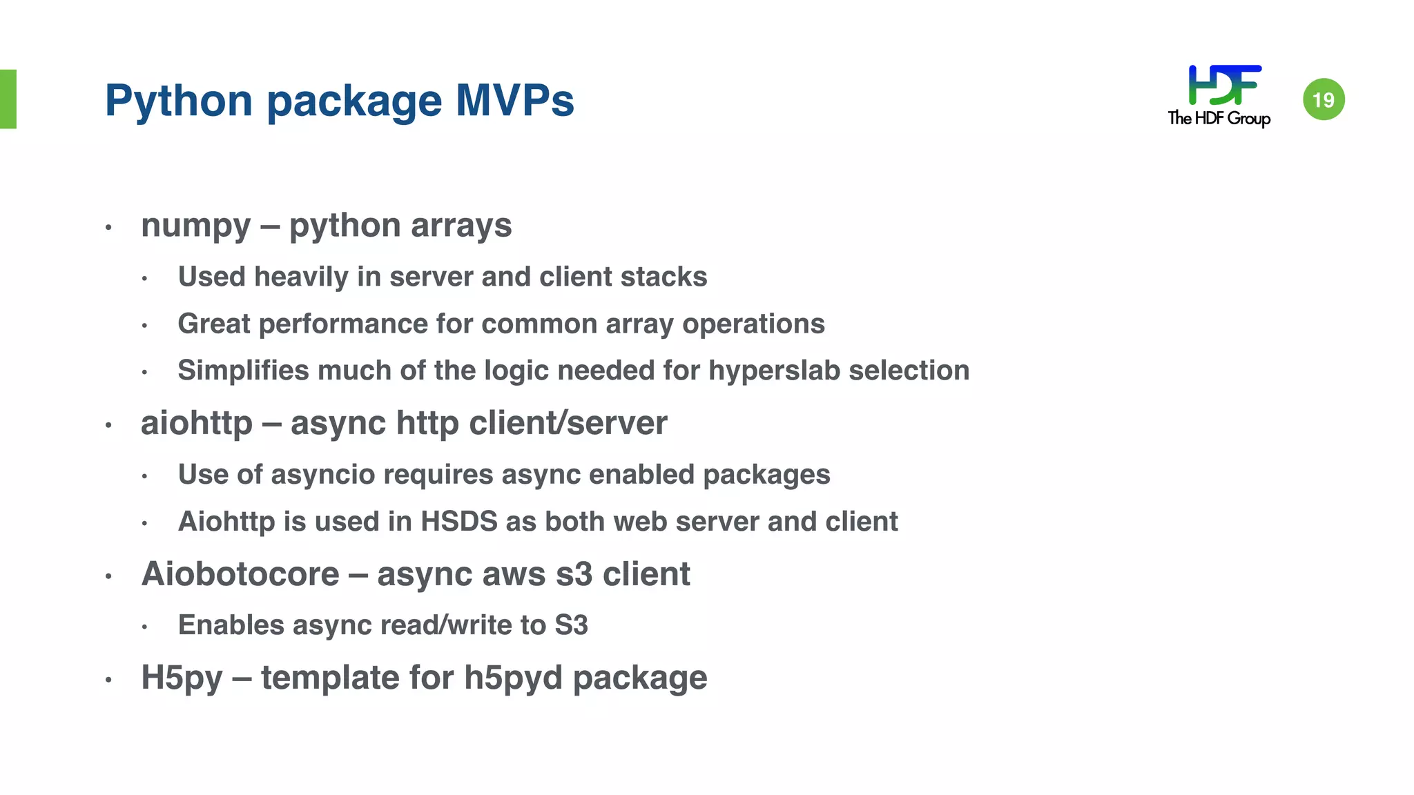 Python package MVPs
• numpy – python arrays
• Used heavily in server and client stacks
• Great performance for common array operations
• Simplifies much of the logic needed for hyperslab selection
• aiohttp – async http client/server
• Use of asyncio requires async enabled packages
• Aiohttp is used in HSDS as both web server and client
• Aiobotocore – async aws s3 client
• Enables async read/write to S3
• H5py – template for h5pyd package
19
 