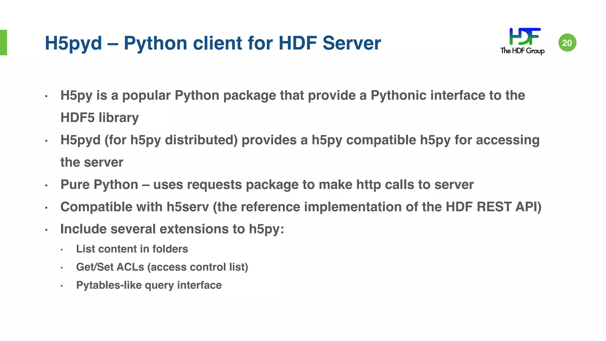 H5pyd – Python client for HDF Server
• H5py is a popular Python package that provide a Pythonic interface to the
HDF5 library
• H5pyd (for h5py distributed) provides a h5py compatible h5py for accessing
the server
• Pure Python – uses requests package to make http calls to server
• Compatible with h5serv (the reference implementation of the HDF REST API)
• Include several extensions to h5py:
• List content in folders
• Get/Set ACLs (access control list)
• Pytables-like query interface
20
 