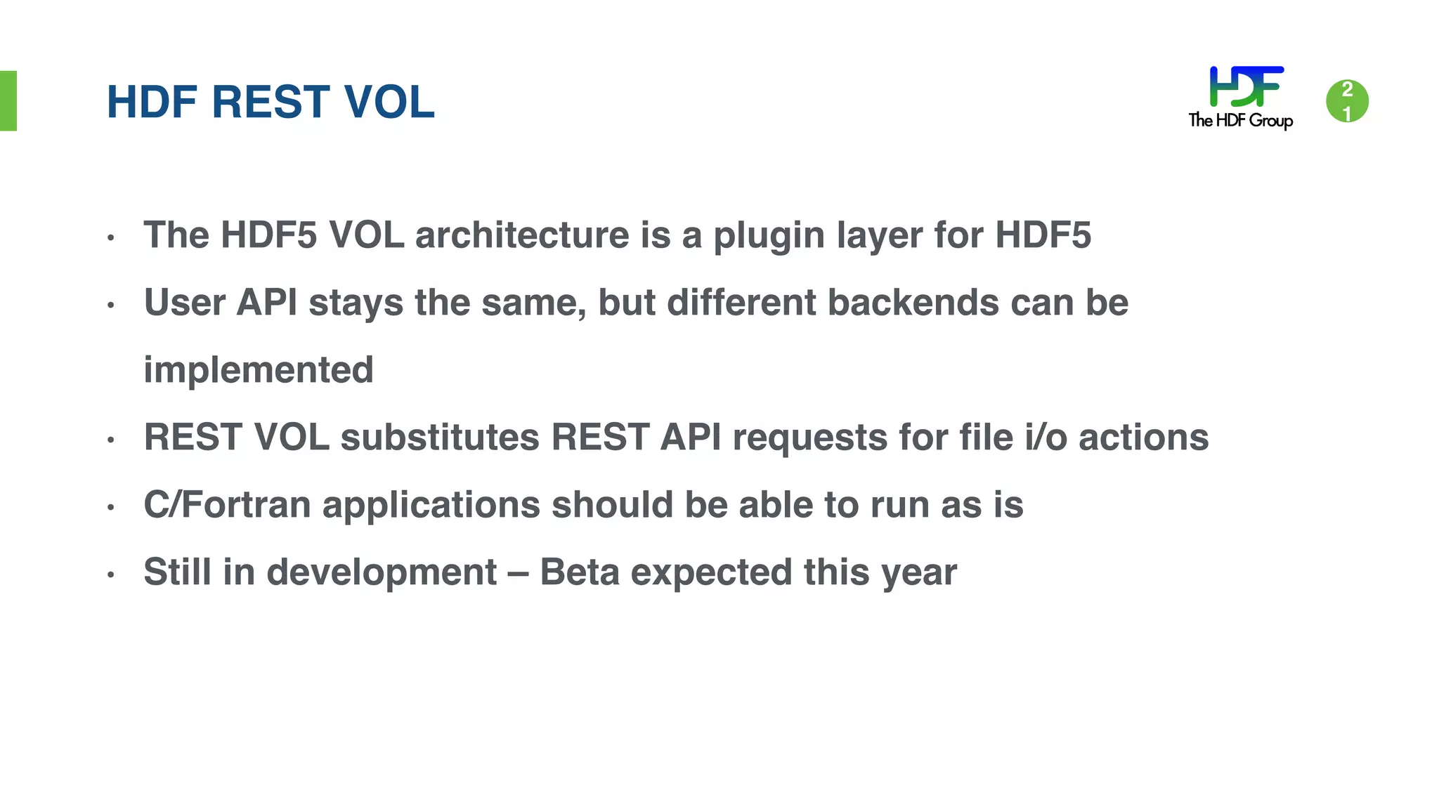 HDF REST VOL
• The HDF5 VOL architecture is a plugin layer for HDF5
• User API stays the same, but different backends can be
implemented
• REST VOL substitutes REST API requests for file i/o actions
• C/Fortran applications should be able to run as is
• Still in development – Beta expected this year
2
1
 