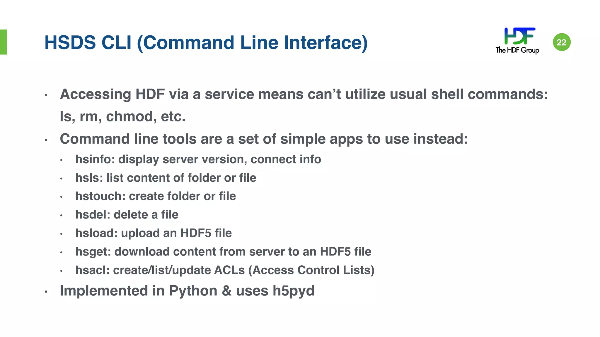 HSDS CLI (Command Line Interface)
• Accessing HDF via a service means can’t utilize usual shell commands:
ls, rm, chmod, etc.
• Command line tools are a set of simple apps to use instead:
• hsinfo: display server version, connect info
• hsls: list content of folder or file
• hstouch: create folder or file
• hsdel: delete a file
• hsload: upload an HDF5 file
• hsget: download content from server to an HDF5 file
• hsacl: create/list/update ACLs (Access Control Lists)
• Implemented in Python & uses h5pyd
22
 
