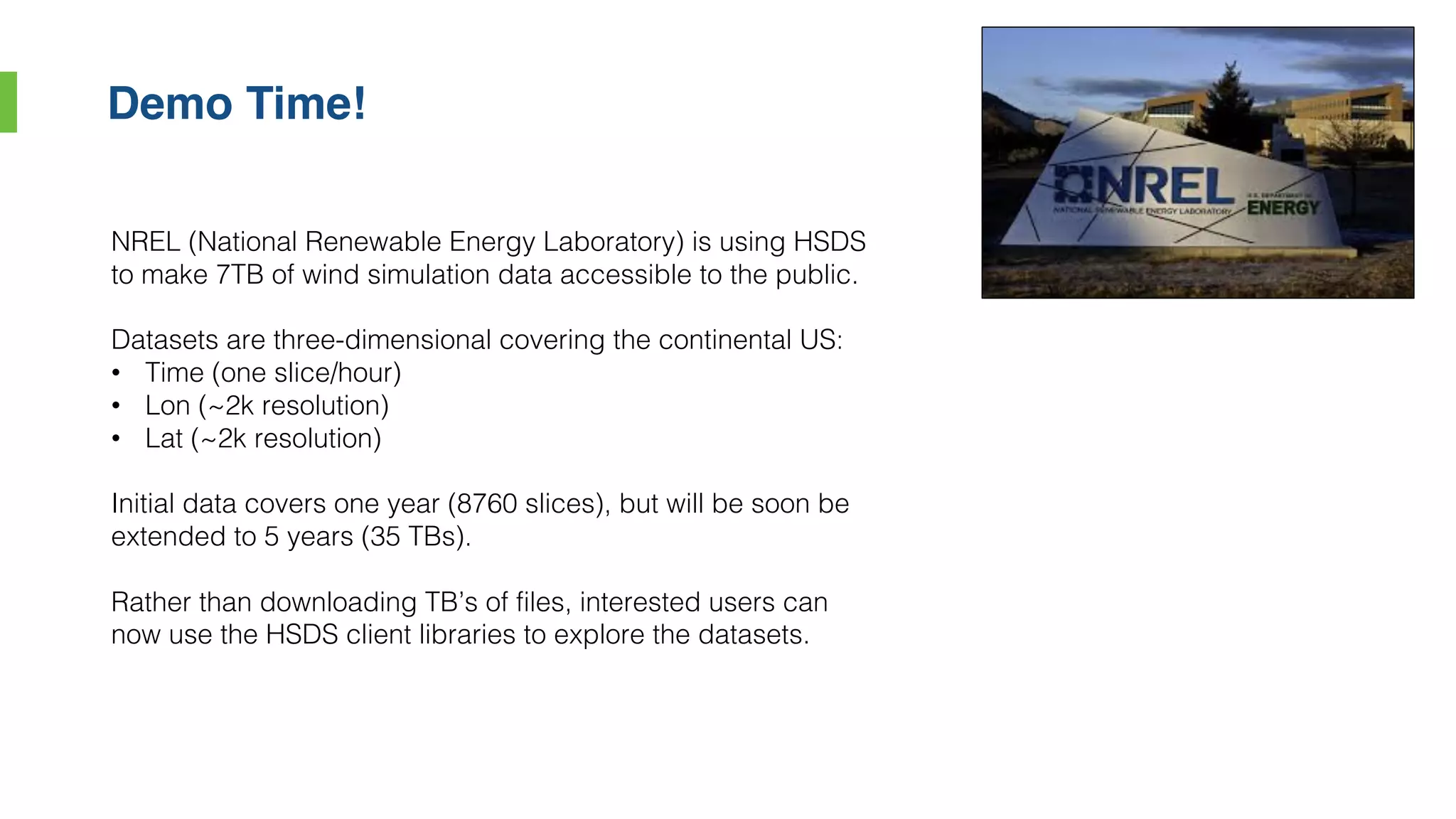 Demo Time!
NREL (National Renewable Energy Laboratory) is using HSDS
to make 7TB of wind simulation data accessible to the public.
Datasets are three-dimensional covering the continental US:
• Time (one slice/hour)
• Lon (~2k resolution)
• Lat (~2k resolution)
Initial data covers one year (8760 slices), but will be soon be
extended to 5 years (35 TBs).
Rather than downloading TB’s of files, interested users can
now use the HSDS client libraries to explore the datasets.
 