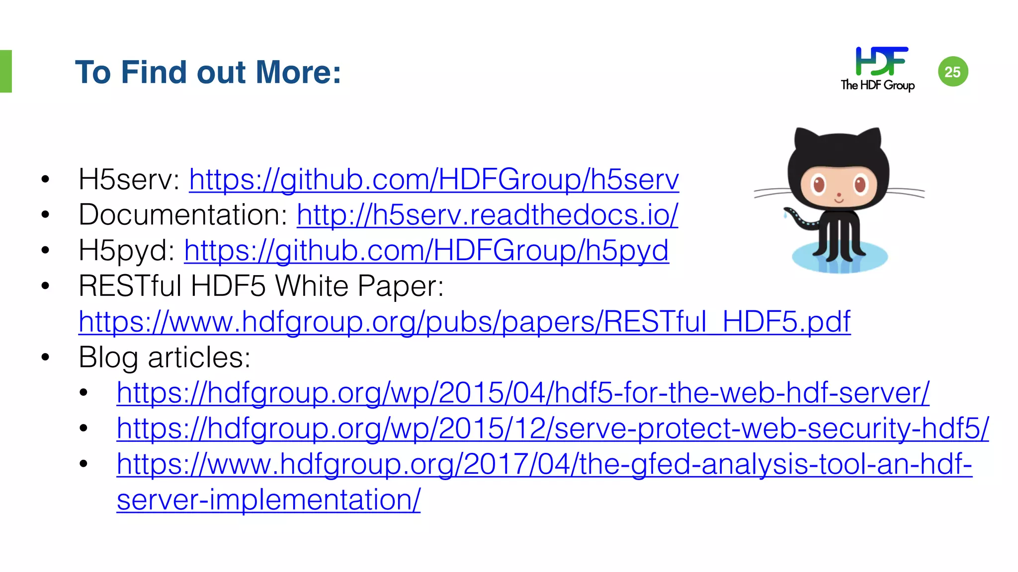To Find out More:
• H5serv: https://github.com/HDFGroup/h5serv
• Documentation: http://h5serv.readthedocs.io/
• H5pyd: https://github.com/HDFGroup/h5pyd
• RESTful HDF5 White Paper:
https://www.hdfgroup.org/pubs/papers/RESTful_HDF5.pdf
• Blog articles:
• https://hdfgroup.org/wp/2015/04/hdf5-for-the-web-hdf-server/
• https://hdfgroup.org/wp/2015/12/serve-protect-web-security-hdf5/
• https://www.hdfgroup.org/2017/04/the-gfed-analysis-tool-an-hdf-
server-implementation/
25
 