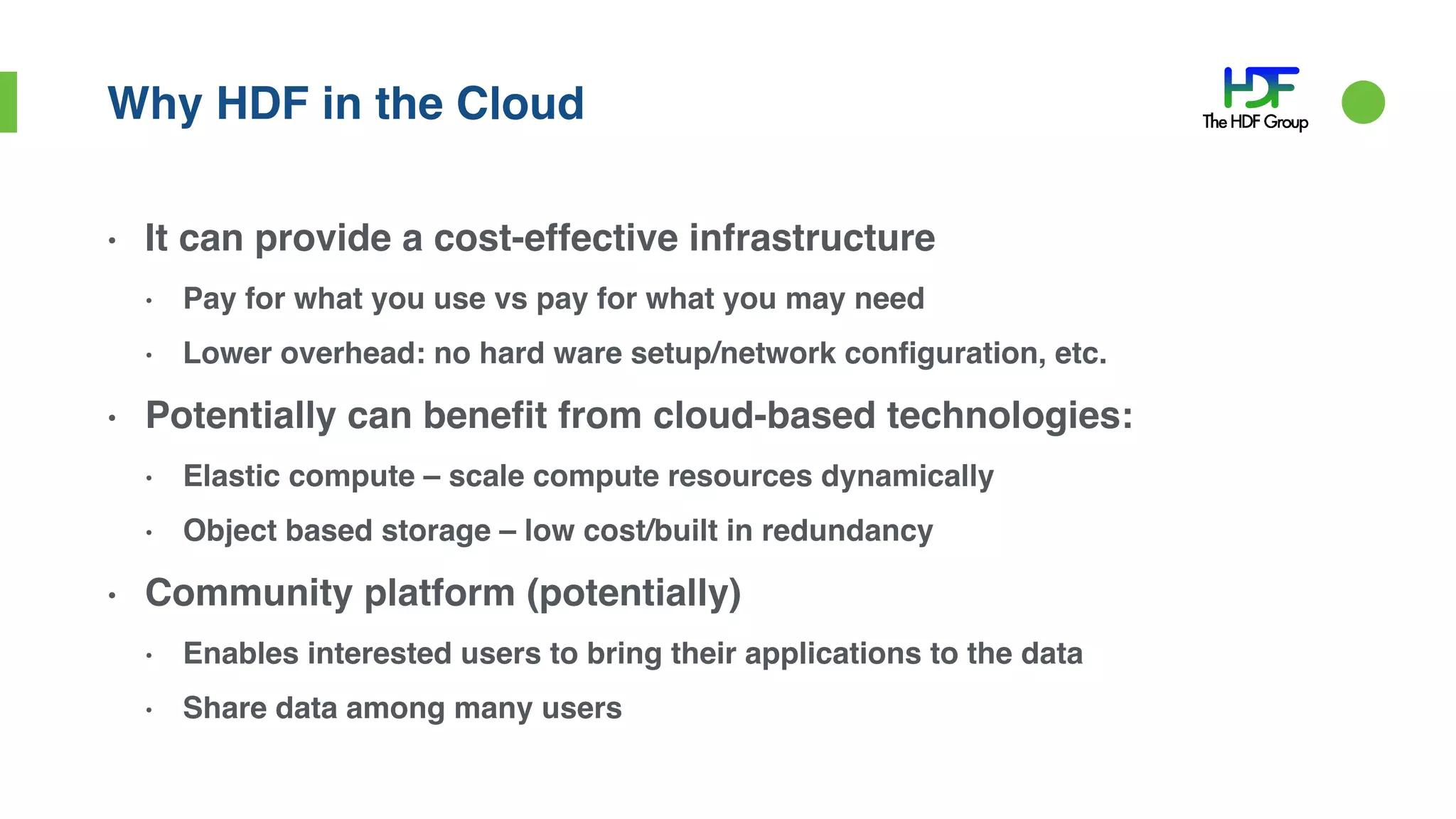 Why HDF in the Cloud
• It can provide a cost-effective infrastructure
• Pay for what you use vs pay for what you may need
• Lower overhead: no hard ware setup/network configuration, etc.
• Potentially can benefit from cloud-based technologies:
• Elastic compute – scale compute resources dynamically
• Object based storage – low cost/built in redundancy
• Community platform (potentially)
• Enables interested users to bring their applications to the data
• Share data among many users
 