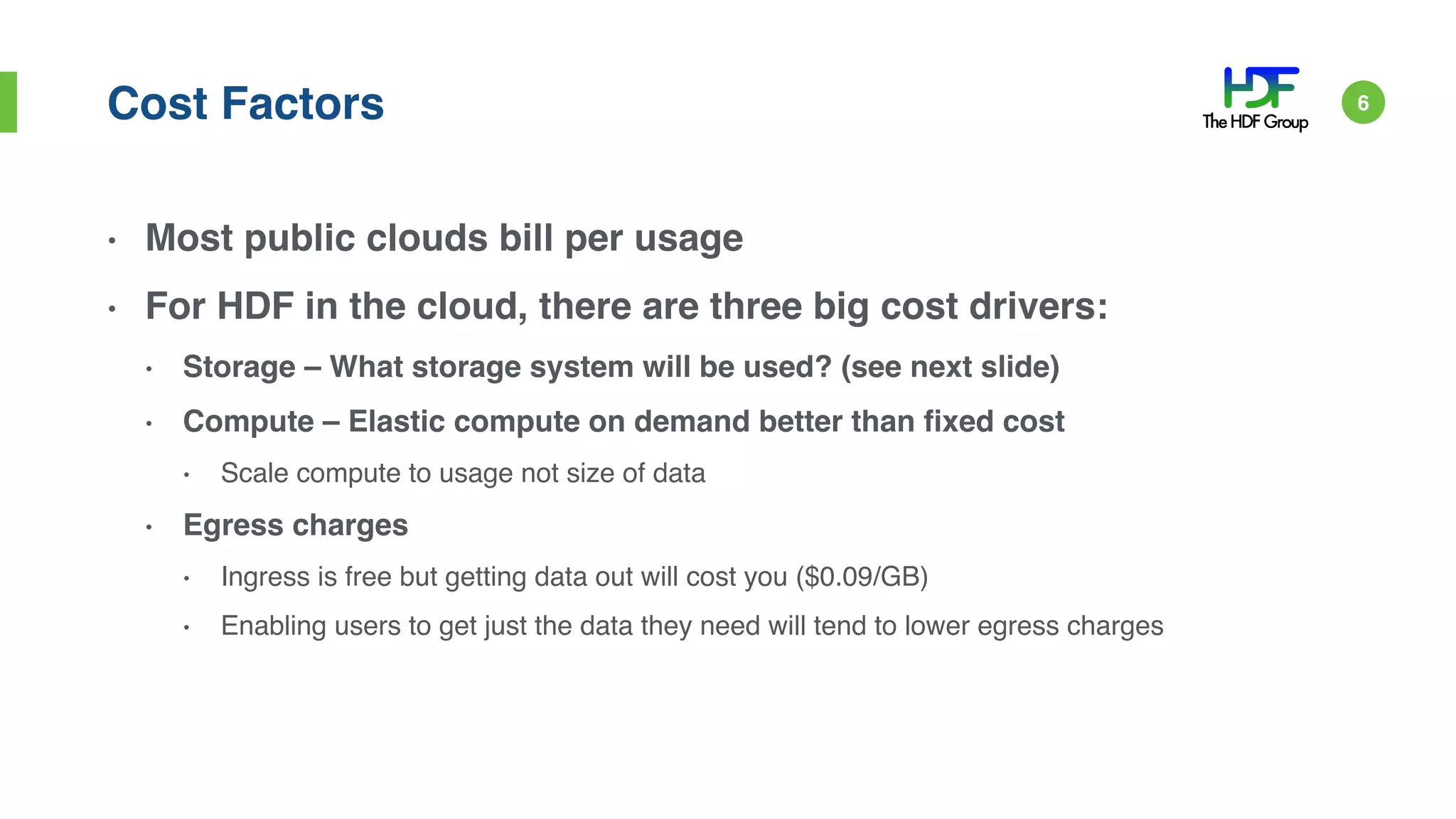 Cost Factors
• Most public clouds bill per usage
• For HDF in the cloud, there are three big cost drivers:
• Storage – What storage system will be used? (see next slide)
• Compute – Elastic compute on demand better than fixed cost
• Scale compute to usage not size of data
• Egress charges
• Ingress is free but getting data out will cost you ($0.09/GB)
• Enabling users to get just the data they need will tend to lower egress charges
6
 