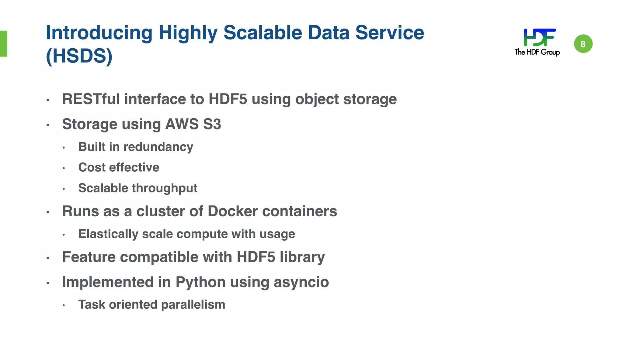 Introducing Highly Scalable Data Service
(HSDS)
• RESTful interface to HDF5 using object storage
• Storage using AWS S3
• Built in redundancy
• Cost effective
• Scalable throughput
• Runs as a cluster of Docker containers
• Elastically scale compute with usage
• Feature compatible with HDF5 library
• Implemented in Python using asyncio
• Task oriented parallelism
8
 