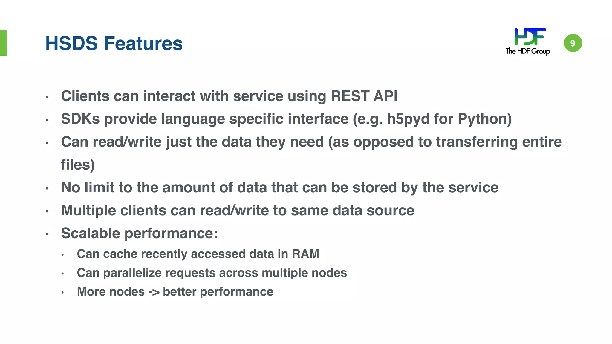 HSDS Features
• Clients can interact with service using REST API
• SDKs provide language specific interface (e.g. h5pyd for Python)
• Can read/write just the data they need (as opposed to transferring entire
files)
• No limit to the amount of data that can be stored by the service
• Multiple clients can read/write to same data source
• Scalable performance:
• Can cache recently accessed data in RAM
• Can parallelize requests across multiple nodes
• More nodes -> better performance
9
 