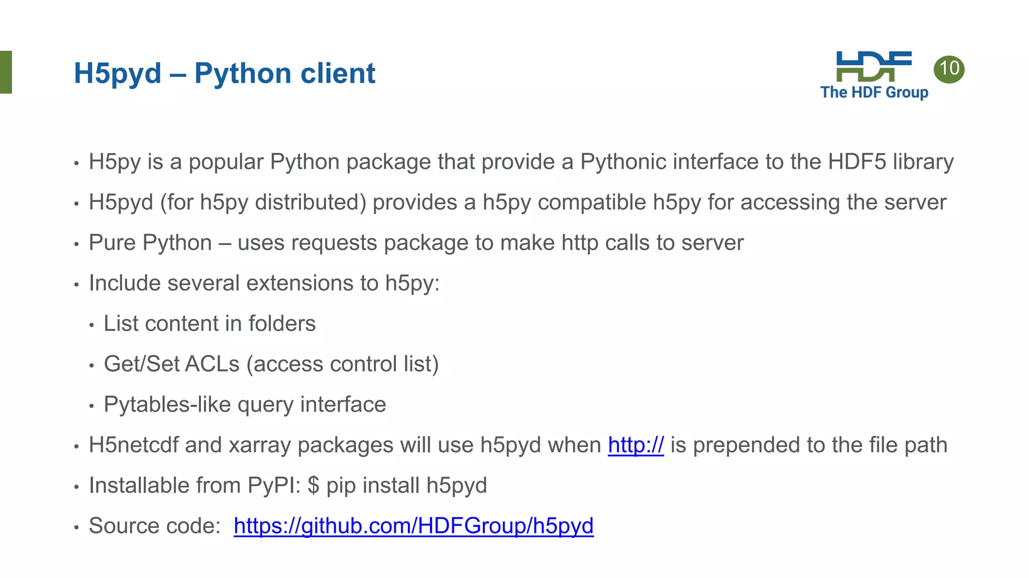 10H5pyd – Python client
• H5py is a popular Python package that provide a Pythonic interface to the HDF5 library
• H5pyd (for h5py distributed) provides a h5py compatible h5py for accessing the server
• Pure Python – uses requests package to make http calls to server
• Include several extensions to h5py:
• List content in folders
• Get/Set ACLs (access control list)
• Pytables-like query interface
• H5netcdf and xarray packages will use h5pyd when http:// is prepended to the file path
• Installable from PyPI: $ pip install h5pyd
• Source code: https://github.com/HDFGroup/h5pyd
 