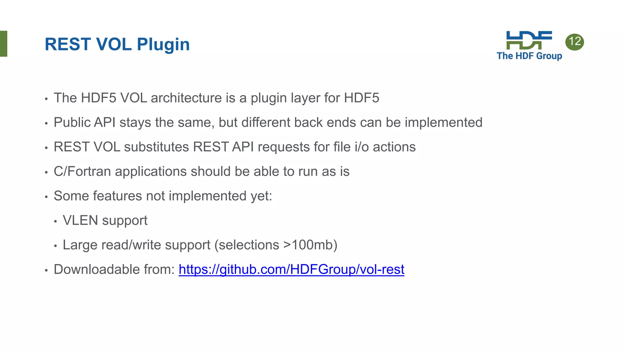 12REST VOL Plugin
• The HDF5 VOL architecture is a plugin layer for HDF5
• Public API stays the same, but different back ends can be implemented
• REST VOL substitutes REST API requests for file i/o actions
• C/Fortran applications should be able to run as is
• Some features not implemented yet:
• VLEN support
• Large read/write support (selections >100mb)
• Downloadable from: https://github.com/HDFGroup/vol-rest
 