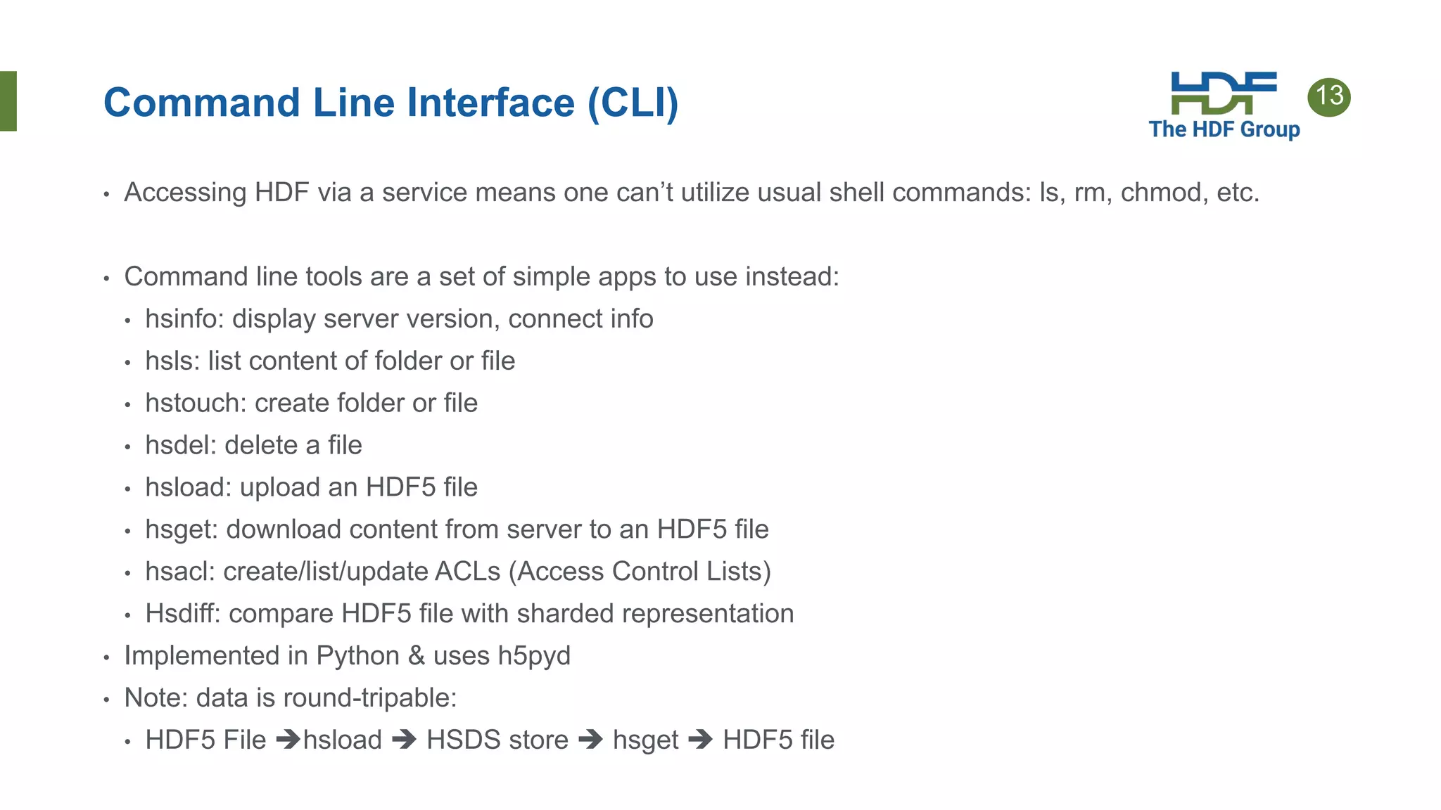 13Command Line Interface (CLI)
• Accessing HDF via a service means one can’t utilize usual shell commands: ls, rm, chmod, etc.
• Command line tools are a set of simple apps to use instead:
• hsinfo: display server version, connect info
• hsls: list content of folder or file
• hstouch: create folder or file
• hsdel: delete a file
• hsload: upload an HDF5 file
• hsget: download content from server to an HDF5 file
• hsacl: create/list/update ACLs (Access Control Lists)
• Hsdiff: compare HDF5 file with sharded representation
• Implemented in Python & uses h5pyd
• Note: data is round-tripable:
• HDF5 File hsload  HSDS store  hsget  HDF5 file
 