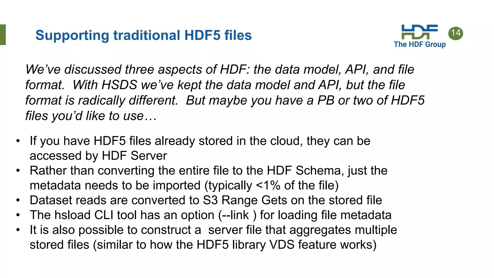 14Supporting traditional HDF5 files
• If you have HDF5 files already stored in the cloud, they can be
accessed by HDF Server
• Rather than converting the entire file to the HDF Schema, just the
metadata needs to be imported (typically <1% of the file)
• Dataset reads are converted to S3 Range Gets on the stored file
• The hsload CLI tool has an option (--link ) for loading file metadata
• It is also possible to construct a server file that aggregates multiple
stored files (similar to how the HDF5 library VDS feature works)
We’ve discussed three aspects of HDF: the data model, API, and file
format. With HSDS we’ve kept the data model and API, but the file
format is radically different. But maybe you have a PB or two of HDF5
files you’d like to use…
 