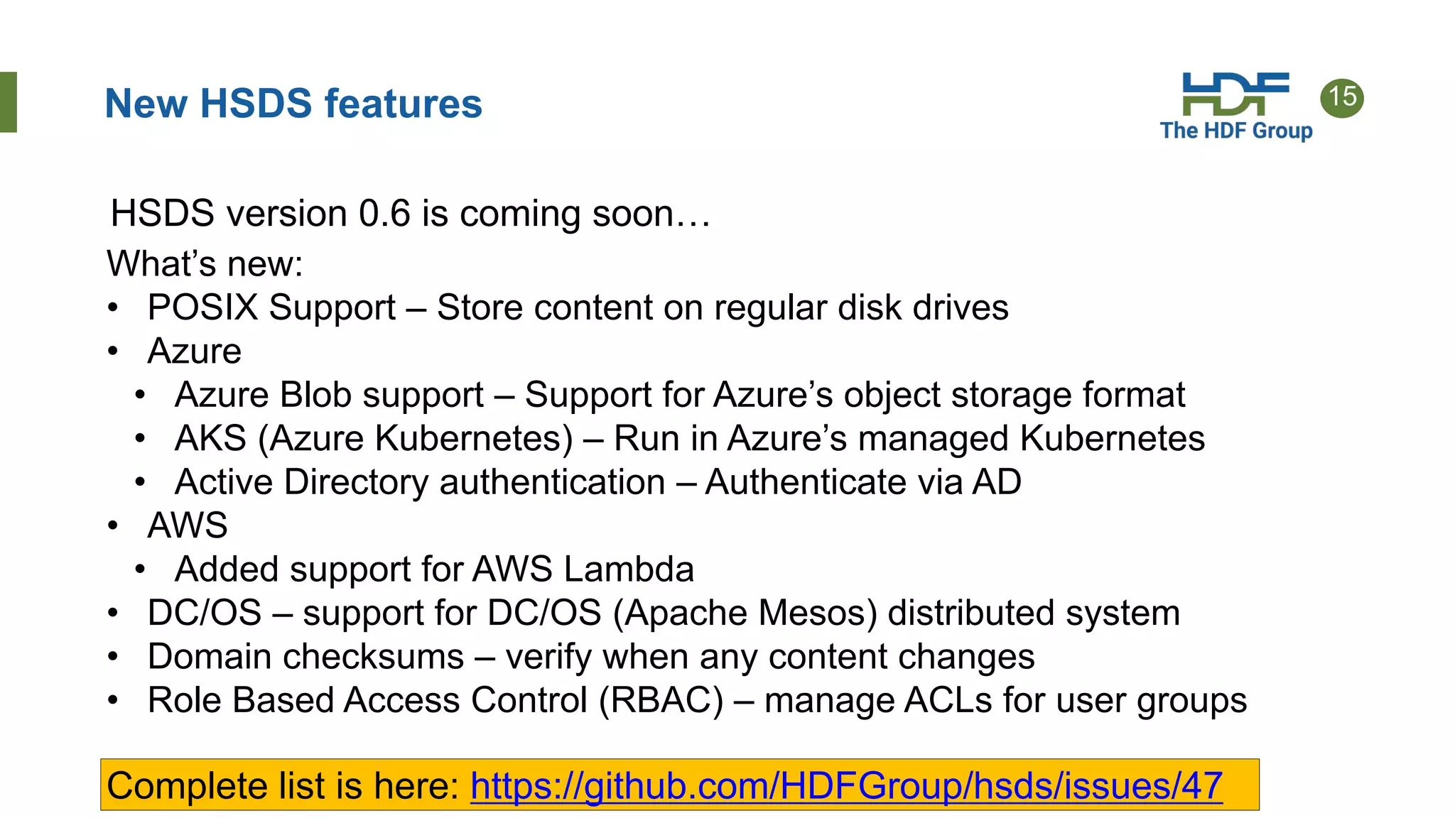 15New HSDS features
HSDS version 0.6 is coming soon…
What’s new:
• POSIX Support – Store content on regular disk drives
• Azure
• Azure Blob support – Support for Azure’s object storage format
• AKS (Azure Kubernetes) – Run in Azure’s managed Kubernetes
• Active Directory authentication – Authenticate via AD
• AWS
• Added support for AWS Lambda
• DC/OS – support for DC/OS (Apache Mesos) distributed system
• Domain checksums – verify when any content changes
• Role Based Access Control (RBAC) – manage ACLs for user groups
Complete list is here: https://github.com/HDFGroup/hsds/issues/47
 
