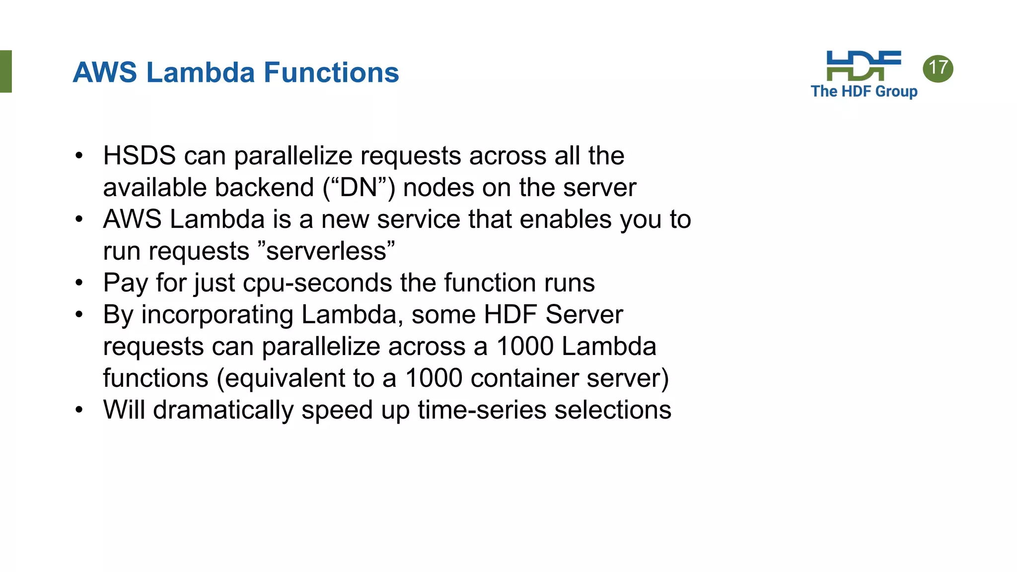 17AWS Lambda Functions
• HSDS can parallelize requests across all the
available backend (“DN”) nodes on the server
• AWS Lambda is a new service that enables you to
run requests ”serverless”
• Pay for just cpu-seconds the function runs
• By incorporating Lambda, some HDF Server
requests can parallelize across a 1000 Lambda
functions (equivalent to a 1000 container server)
• Will dramatically speed up time-series selections
 