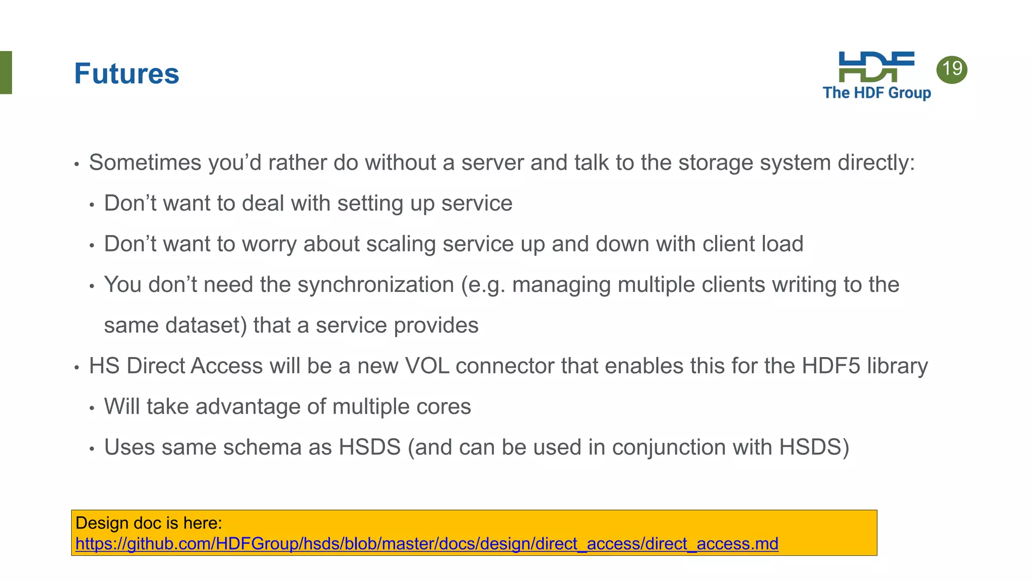 19Futures
• Sometimes you’d rather do without a server and talk to the storage system directly:
• Don’t want to deal with setting up service
• Don’t want to worry about scaling service up and down with client load
• You don’t need the synchronization (e.g. managing multiple clients writing to the
same dataset) that a service provides
• HS Direct Access will be a new VOL connector that enables this for the HDF5 library
• Will take advantage of multiple cores
• Uses same schema as HSDS (and can be used in conjunction with HSDS)
Design doc is here:
https://github.com/HDFGroup/hsds/blob/master/docs/design/direct_access/direct_access.md
 