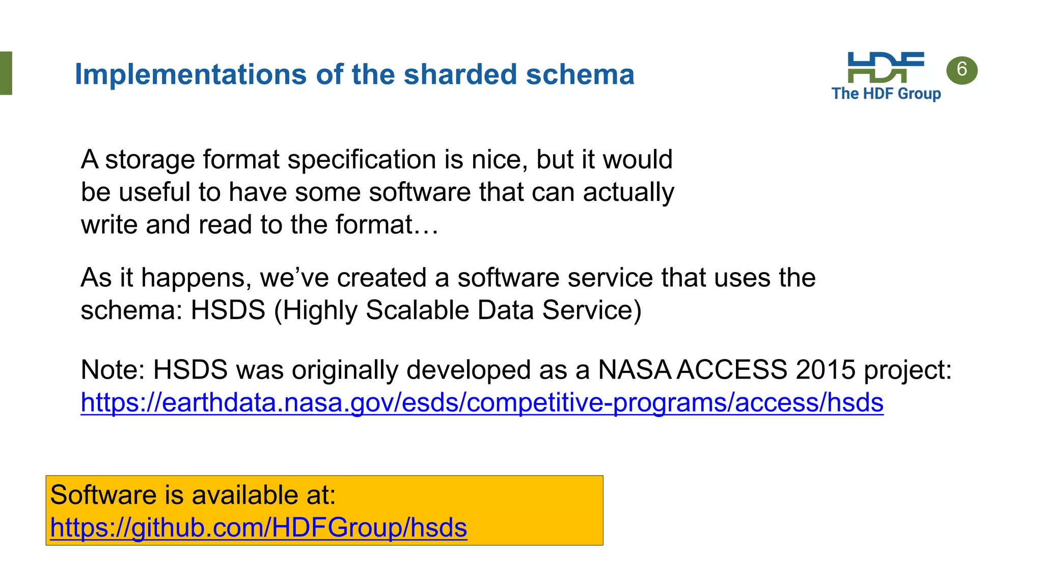 6Implementations of the sharded schema
A storage format specification is nice, but it would
be useful to have some software that can actually
write and read to the format…
As it happens, we’ve created a software service that uses the
schema: HSDS (Highly Scalable Data Service)
Software is available at:
https://github.com/HDFGroup/hsds
Note: HSDS was originally developed as a NASA ACCESS 2015 project:
https://earthdata.nasa.gov/esds/competitive-programs/access/hsds
 