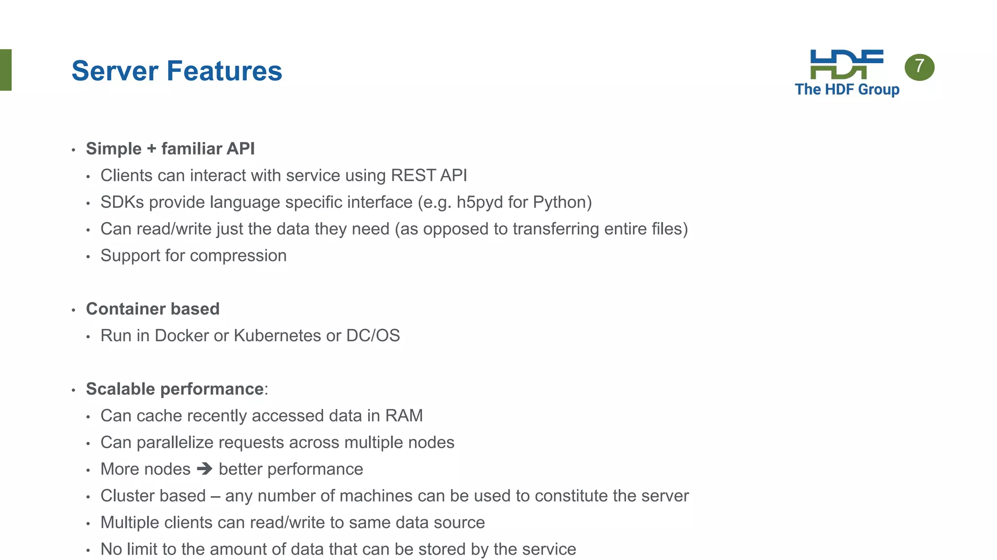 7Server Features
• Simple + familiar API
• Clients can interact with service using REST API
• SDKs provide language specific interface (e.g. h5pyd for Python)
• Can read/write just the data they need (as opposed to transferring entire files)
• Support for compression
• Container based
• Run in Docker or Kubernetes or DC/OS
• Scalable performance:
• Can cache recently accessed data in RAM
• Can parallelize requests across multiple nodes
• More nodes  better performance
• Cluster based – any number of machines can be used to constitute the server
• Multiple clients can read/write to same data source
• No limit to the amount of data that can be stored by the service
 