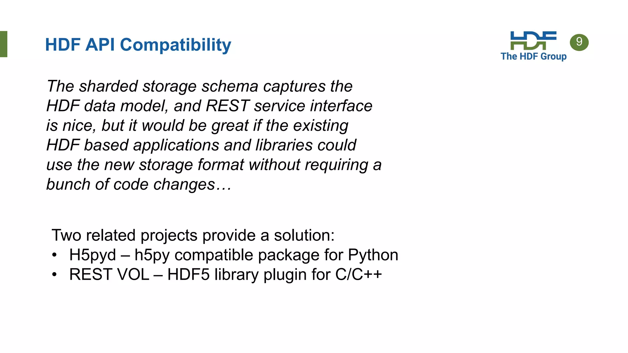 9HDF API Compatibility
The sharded storage schema captures the
HDF data model, and REST service interface
is nice, but it would be great if the existing
HDF based applications and libraries could
use the new storage format without requiring a
bunch of code changes…
Two related projects provide a solution:
• H5pyd – h5py compatible package for Python
• REST VOL – HDF5 library plugin for C/C++
 