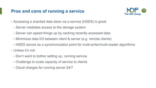 10
Pros and cons of running a service
• Accessing a sharded data store via a service (HSDS) is great:
• Server mediates access to the storage system
• Server can speed things up by caching recently accessed data
• Minimizes data I/O between client & server (e.g. remote clients)
• HSDS serves as a synchronization point for multi-writer/multi-reader algorithms
• Unless it’s not:
• Don’t want to bother setting up, running service
• Challenge to scale capacity of service to clients
• Cloud charges for running server 24/7
 