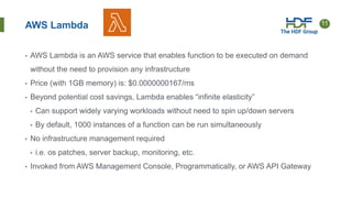 11
AWS Lambda
• AWS Lambda is an AWS service that enables function to be executed on demand
without the need to provision any infrastructure
• Price (with 1GB memory) is: $0.0000000167/ms
• Beyond potential cost savings, Lambda enables “infinite elasticity”
• Can support widely varying workloads without need to spin up/down servers
• By default, 1000 instances of a function can be run simultaneously
• No infrastructure management required
• i.e. os patches, server backup, monitoring, etc.
• Invoked from AWS Management Console, Programmatically, or AWS API Gateway
 