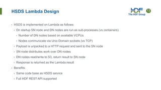 13
HSDS Lambda Design
• HSDS is implemented on Lambda as follows:
• On startup SN node and DN nodes are run as sub-processes (vs containers)
• Number of DN nodes based on available VCPUs
• Nodes communicate via Unix Domain sockets (vs TCP)
• Payload is unpacked to a HTTP request and sent to the SN node
• SN node distributes work over DN nodes
• DN nodes read/write to S3, return result to SN node
• Response is returned as the Lambda result
• Benefits:
• Same code base as HSDS service
• Full HDF REST API supported
 