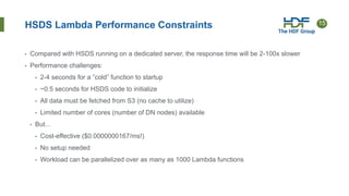 15
HSDS Lambda Performance Constraints
• Compared with HSDS running on a dedicated server, the response time will be 2-100x slower
• Performance challenges:
• 2-4 seconds for a ”cold” function to startup
• ~0.5 seconds for HSDS code to initialize
• All data must be fetched from S3 (no cache to utilize)
• Limited number of cores (number of DN nodes) available
• But…
• Cost-effective ($0.0000000167/ms!)
• No setup needed
• Workload can be parallelized over as many as 1000 Lambda functions
 