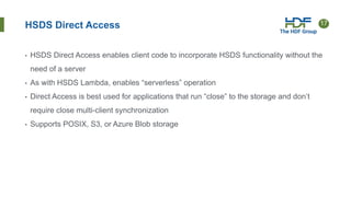 17
HSDS Direct Access
• HSDS Direct Access enables client code to incorporate HSDS functionality without the
need of a server
• As with HSDS Lambda, enables “serverless” operation
• Direct Access is best used for applications that run “close” to the storage and don’t
require close multi-client synchronization
• Supports POSIX, S3, or Azure Blob storage
 