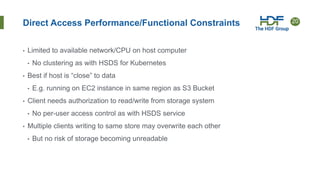 20
Direct Access Performance/Functional Constraints
• Limited to available network/CPU on host computer
• No clustering as with HSDS for Kubernetes
• Best if host is “close” to data
• E.g. running on EC2 instance in same region as S3 Bucket
• Client needs authorization to read/write from storage system
• No per-user access control as with HSDS service
• Multiple clients writing to same store may overwrite each other
• But no risk of storage becoming unreadable
 