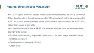 21
Futures: Direct Access VOL plugin
• For C/C++ apps, the direct access model could be implemented as a VOL connector
• Other than launching the sub-processes the VOL would work in the same way as the
REST VOL, so it probably makes sense to include this functionality in the REST VOL
rather than create a new VOL
• With direct access HDF5 lib + REST VOL enables sharded data as an alternative to
the HDF5 file format
• Enables multi-threading (& parallelization support for even single threaded apps)
• Enables async API
• Cloud optimized storage (or Posix)
• Crash-proof
 