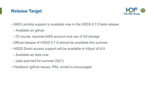 22
Release Target
• AWS Lambda support is available now in the HSDS 0.7.0 beta release
• Available on github
• Of course, requires AWS account and use of S3 storage
• Official release of HSDS 0.7.0 should be available this summer
• HSDS Direct access support will be available in h5pyd v0.8.0
• Available as beta now
• (also planned for summer 2021)
• Feedback (github issues, PRs, email) is encouraged
 