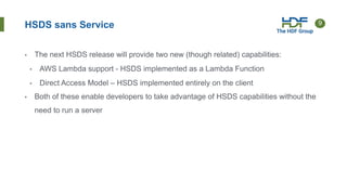 9
• The next HSDS release will provide two new (though related) capabilities:
• AWS Lambda support - HSDS implemented as a Lambda Function
• Direct Access Model – HSDS implemented entirely on the client
• Both of these enable developers to take advantage of HSDS capabilities without the
need to run a server
HSDS sans Service
 