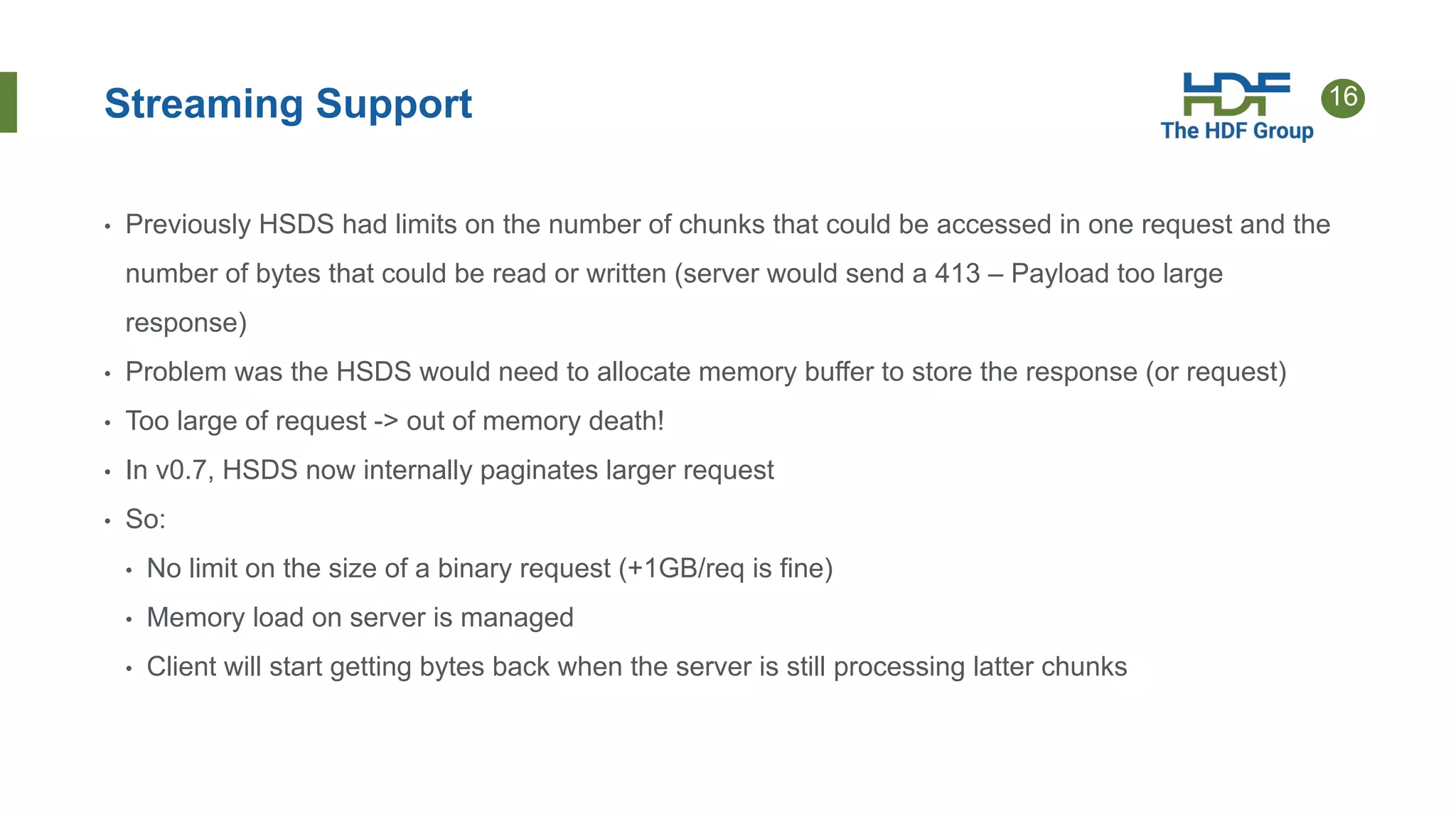 16
Streaming Support
• Previously HSDS had limits on the number of chunks that could be accessed in one request and the
number of bytes that could be read or written (server would send a 413 – Payload too large
response)
• Problem was the HSDS would need to allocate memory buffer to store the response (or request)
• Too large of request -> out of memory death!
• In v0.7, HSDS now internally paginates larger request
• So:
• No limit on the size of a binary request (+1GB/req is fine)
• Memory load on server is managed
• Client will start getting bytes back when the server is still processing latter chunks
 