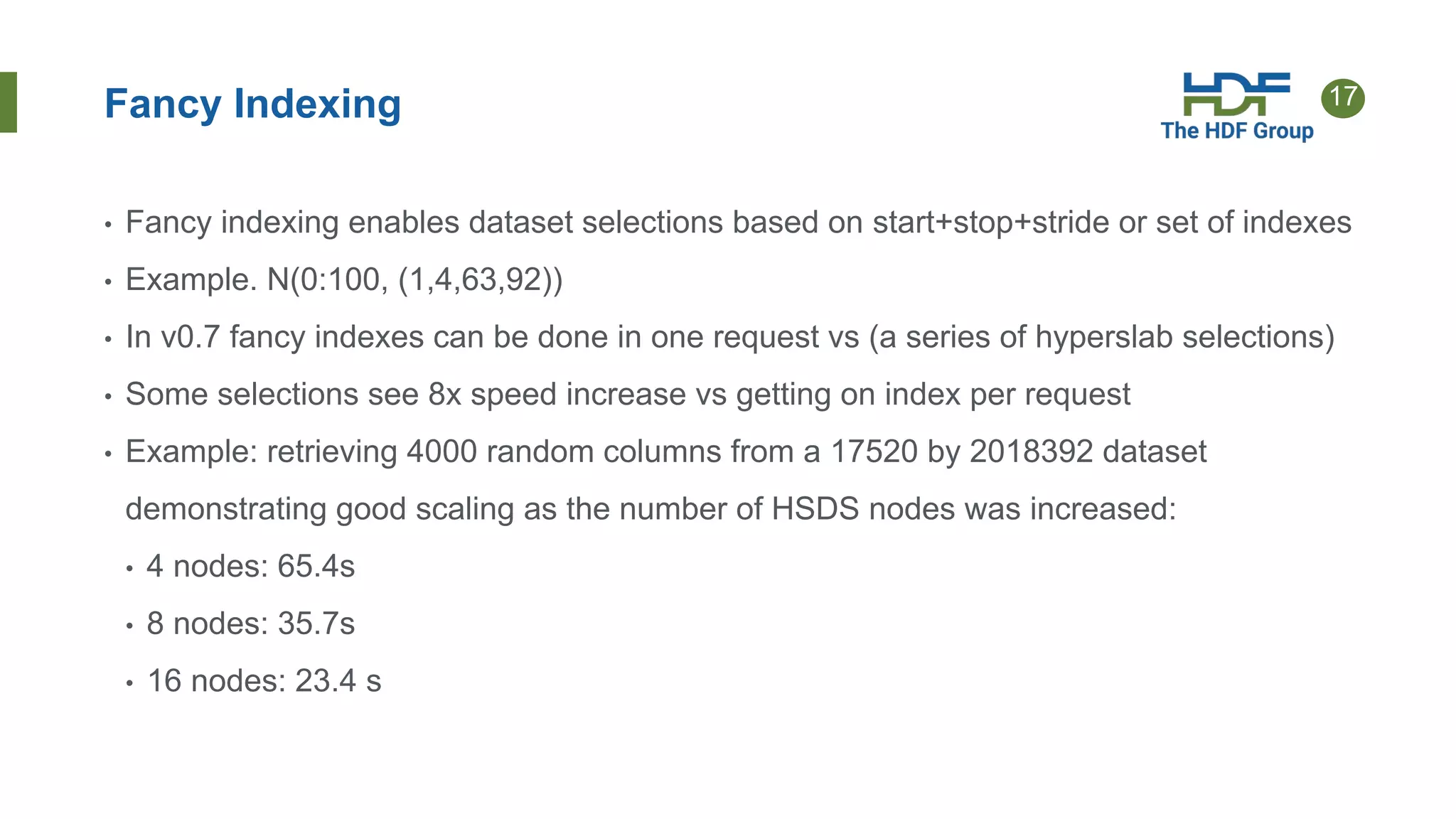 17
Fancy Indexing
• Fancy indexing enables dataset selections based on start+stop+stride or set of indexes
• Example. N(0:100, (1,4,63,92))
• In v0.7 fancy indexes can be done in one request vs (a series of hyperslab selections)
• Some selections see 8x speed increase vs getting on index per request
• Example: retrieving 4000 random columns from a 17520 by 2018392 dataset
demonstrating good scaling as the number of HSDS nodes was increased:
• 4 nodes: 65.4s
• 8 nodes: 35.7s
• 16 nodes: 23.4 s
 
