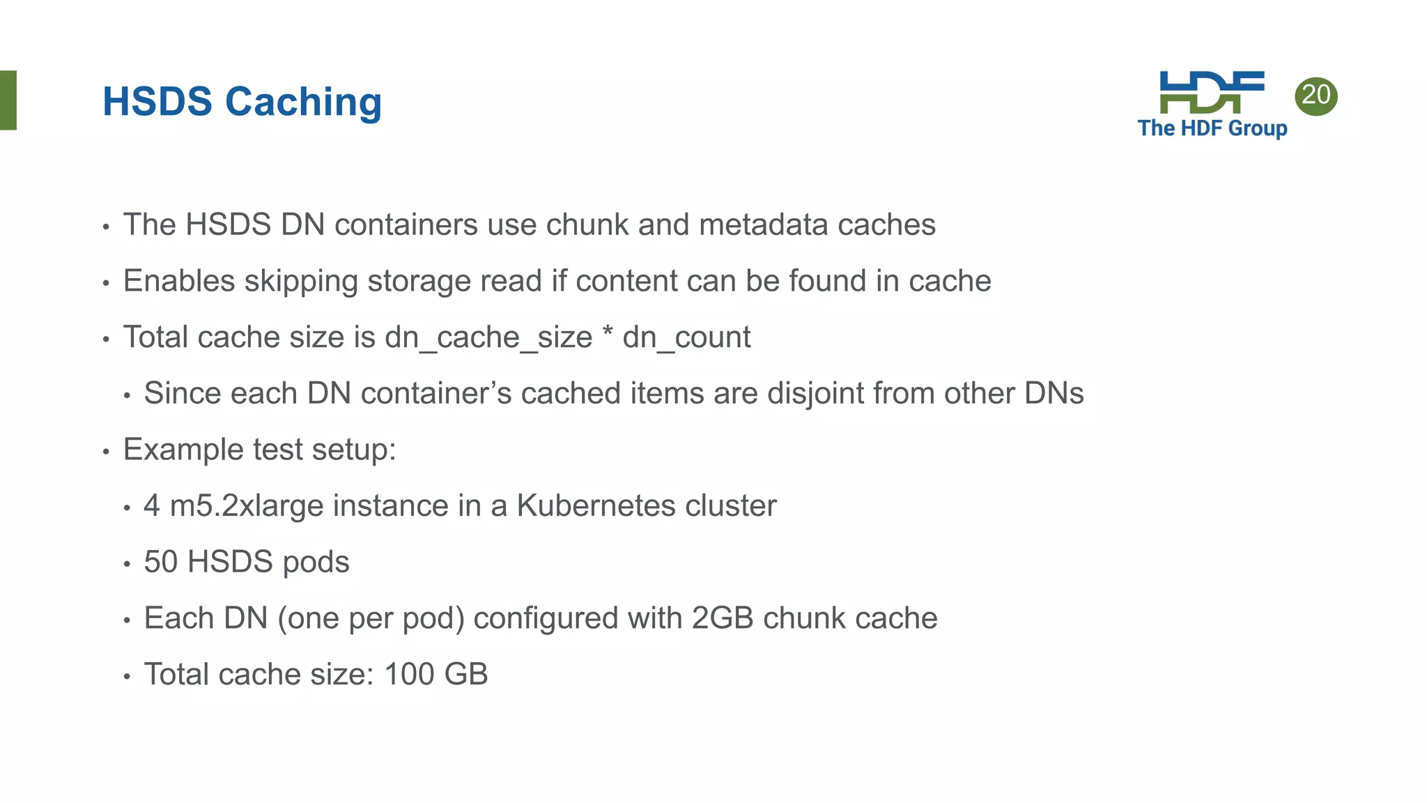 20
HSDS Caching
• The HSDS DN containers use chunk and metadata caches
• Enables skipping storage read if content can be found in cache
• Total cache size is dn_cache_size * dn_count
• Since each DN container’s cached items are disjoint from other DNs
• Example test setup:
• 4 m5.2xlarge instance in a Kubernetes cluster
• 50 HSDS pods
• Each DN (one per pod) configured with 2GB chunk cache
• Total cache size: 100 GB
 