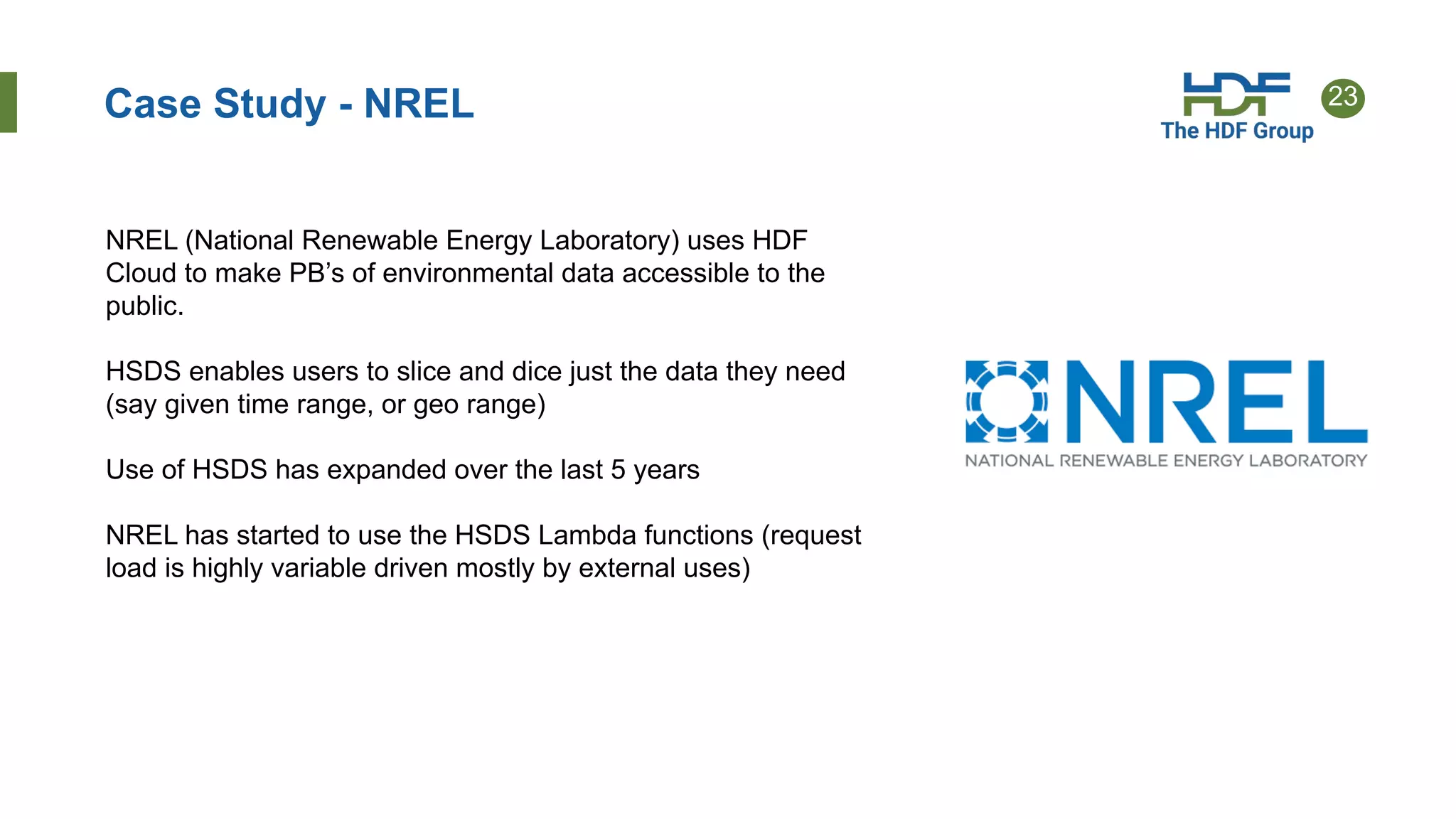 23
Case Study - NREL
NREL (National Renewable Energy Laboratory) uses HDF
Cloud to make PB’s of environmental data accessible to the
public.
HSDS enables users to slice and dice just the data they need
(say given time range, or geo range)
Use of HSDS has expanded over the last 5 years
NREL has started to use the HSDS Lambda functions (request
load is highly variable driven mostly by external uses)
 