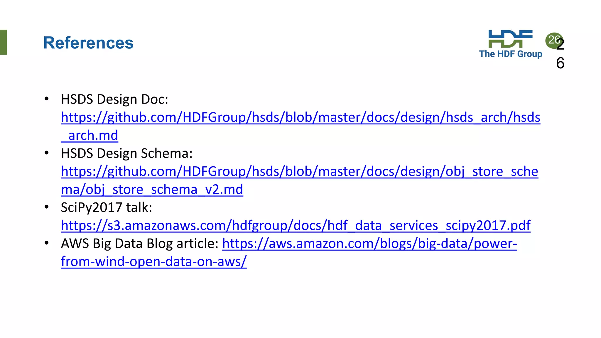 26
References 2
6
• HSDS Design Doc:
https://github.com/HDFGroup/hsds/blob/master/docs/design/hsds_arch/hsds
_arch.md
• HSDS Design Schema:
https://github.com/HDFGroup/hsds/blob/master/docs/design/obj_store_sche
ma/obj_store_schema_v2.md
• SciPy2017 talk:
https://s3.amazonaws.com/hdfgroup/docs/hdf_data_services_scipy2017.pdf
• AWS Big Data Blog article: https://aws.amazon.com/blogs/big-data/power-
from-wind-open-data-on-aws/
 