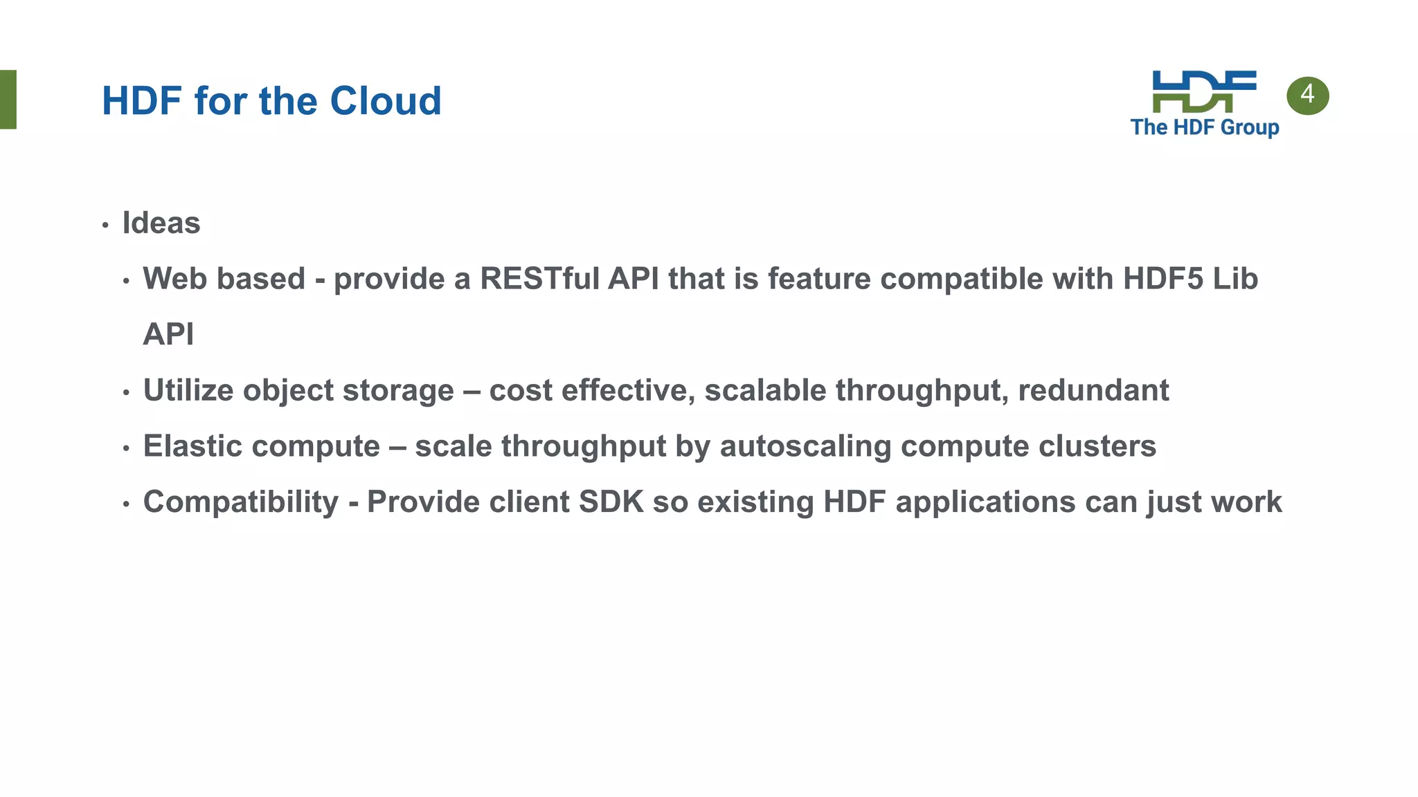 4
HDF for the Cloud
• Ideas
• Web based - provide a RESTful API that is feature compatible with HDF5 Lib
API
• Utilize object storage – cost effective, scalable throughput, redundant
• Elastic compute – scale throughput by autoscaling compute clusters
• Compatibility - Provide client SDK so existing HDF applications can just work
 