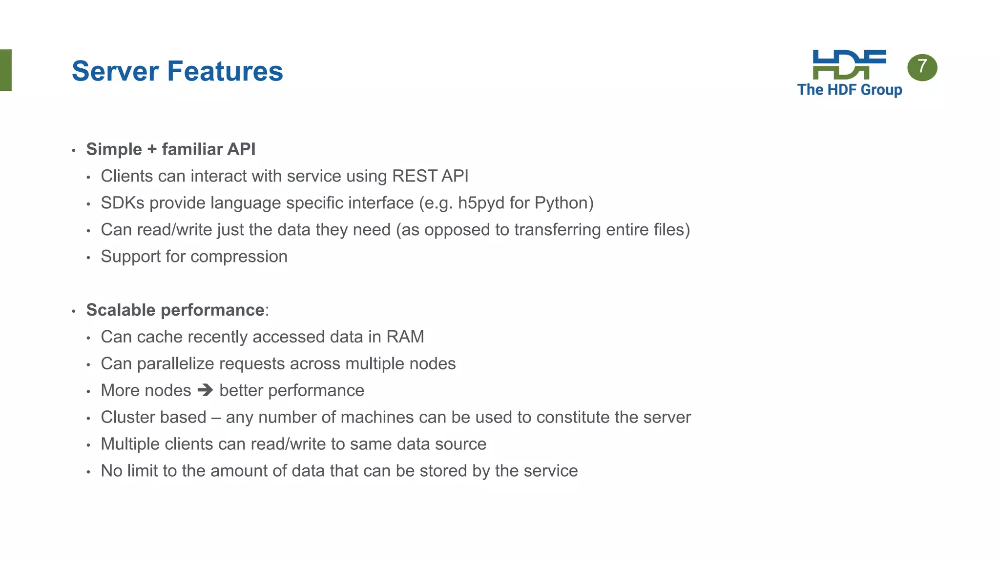 7
Server Features
• Simple + familiar API
• Clients can interact with service using REST API
• SDKs provide language specific interface (e.g. h5pyd for Python)
• Can read/write just the data they need (as opposed to transferring entire files)
• Support for compression
• Scalable performance:
• Can cache recently accessed data in RAM
• Can parallelize requests across multiple nodes
• More nodes  better performance
• Cluster based – any number of machines can be used to constitute the server
• Multiple clients can read/write to same data source
• No limit to the amount of data that can be stored by the service
 