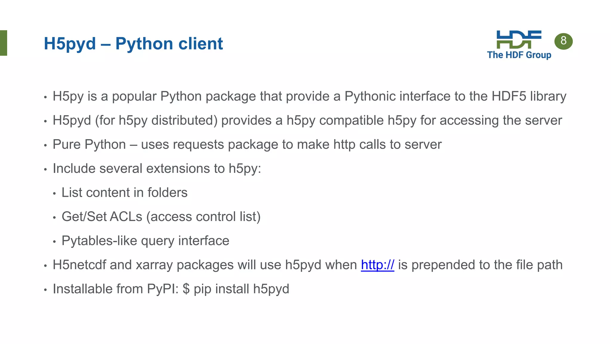 8
H5pyd – Python client
• H5py is a popular Python package that provide a Pythonic interface to the HDF5 library
• H5pyd (for h5py distributed) provides a h5py compatible h5py for accessing the server
• Pure Python – uses requests package to make http calls to server
• Include several extensions to h5py:
• List content in folders
• Get/Set ACLs (access control list)
• Pytables-like query interface
• H5netcdf and xarray packages will use h5pyd when http:// is prepended to the file path
• Installable from PyPI: $ pip install h5pyd
 