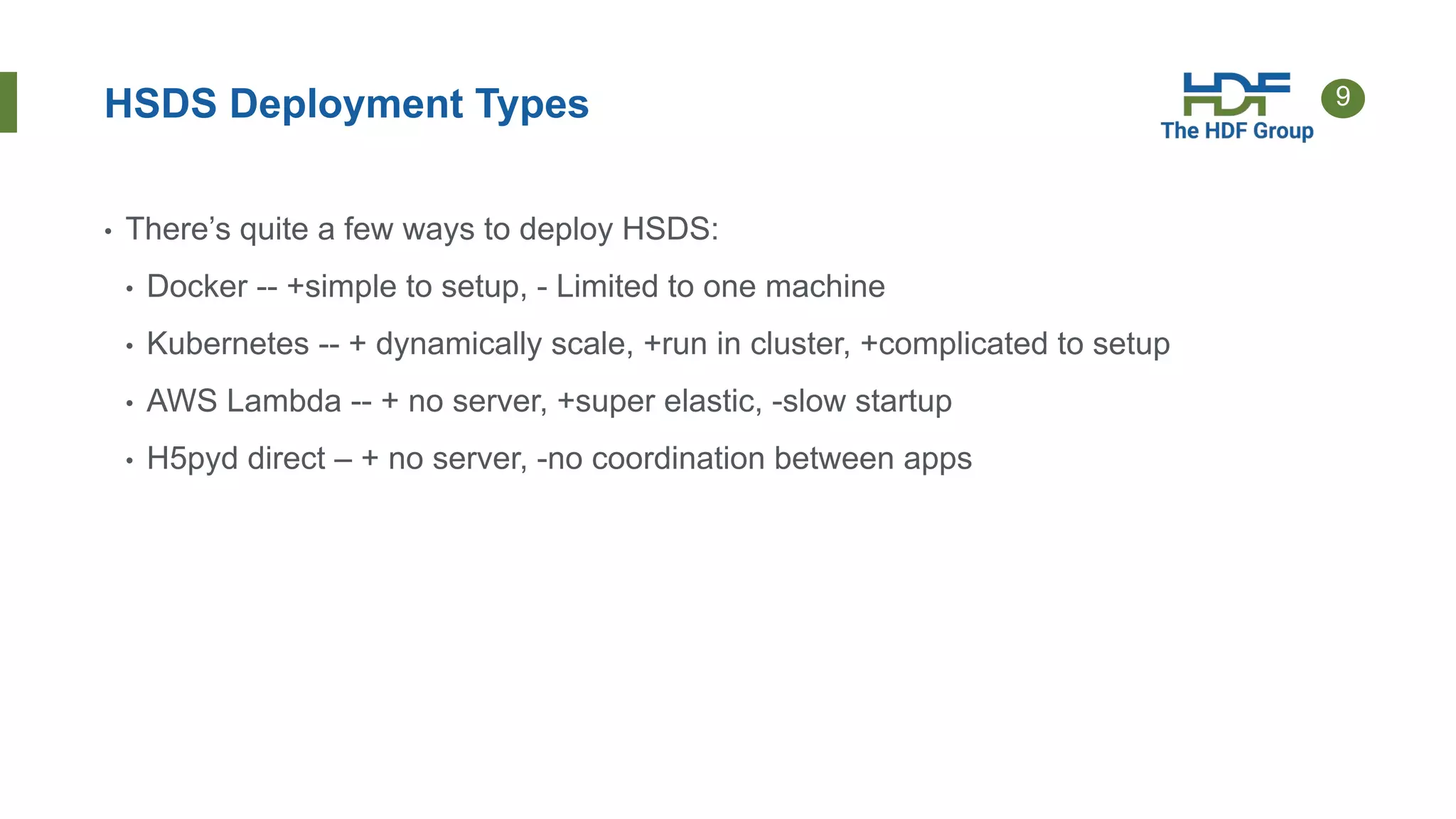 9
HSDS Deployment Types
• There’s quite a few ways to deploy HSDS:
• Docker -- +simple to setup, - Limited to one machine
• Kubernetes -- + dynamically scale, +run in cluster, +complicated to setup
• AWS Lambda -- + no server, +super elastic, -slow startup
• H5pyd direct – + no server, -no coordination between apps
 