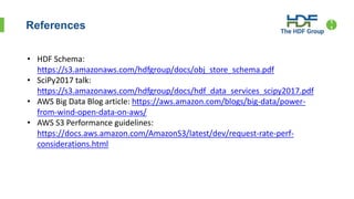References 1
1
• HDF Schema:
https://s3.amazonaws.com/hdfgroup/docs/obj_store_schema.pdf
• SciPy2017 talk:
https://s3.amazonaws.com/hdfgroup/docs/hdf_data_services_scipy2017.pdf
• AWS Big Data Blog article: https://aws.amazon.com/blogs/big-data/power-
from-wind-open-data-on-aws/
• AWS S3 Performance guidelines:
https://docs.aws.amazon.com/AmazonS3/latest/dev/request-rate-perf-
considerations.html
 