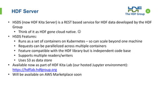 HDF Server 6
• HSDS (now HDF Kita Server) is a REST based service for HDF data developed by the HDF
Group
• Think of it as HDF gone cloud native. 
• HSDS Features:
• Runs as a set of containers on Kubernetes – so can scale beyond one machine
• Requests can be parallelized across multiple containers
• Feature compatible with the HDF library but is independent code base
• Supports multiple readers/writers
• Uses S3 as data store
• Available now as part of HDF Kita Lab (our hosted Jupyter environment):
https://hdflab.hdfgroup.org
• Will be available on AWS Marketplace soon
 