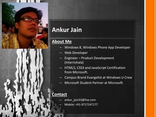 Ankur Jain
About Me
– Windows 8, Windows Phone App Developer
– Web Developer
– Engineer – Product Development
(Internshala)
– HTML5, CSS3 and JavaScript Certification
from Microsoft.
– Campus Brand Evangelist at Windows U Crew
– Microsoft Student Partner at Microsoft.
Contact
– ankur_jain33@live.com
– Mobile: +91-9717247177