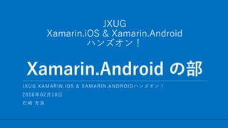 / 17
JXUG
Xamarin.iOS & Xamarin.Android
ハンズオン！
Xamarin.Android の部
1
JXUG XAMARIN.IOS & XAMARIN.ANDROIDハンズオン！
2018年02月10日
石崎 充良
 