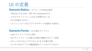 / 17
UI ζx
Xamarin.Native - ͥƥ֤μgʹ
?Android Ǥ axmliOS Ǥ storyboard ʤ
?ץåȥե`椨ޤΤʤ UI
?UI ͨǤʤ
 󥷥`ީ`򤱥ץǥҕϤ
Xamarin.Forms C UI ͨ饤֥
?xaml Ȥץ XML
?ץåȥե`󹫼sʙCܤΤߤȤƼs
?UI ˤʤץʤ UI ޤǹͨ
ӥͥ򤱥ץCҕΥĩ`ϵץʤɤ
7
 